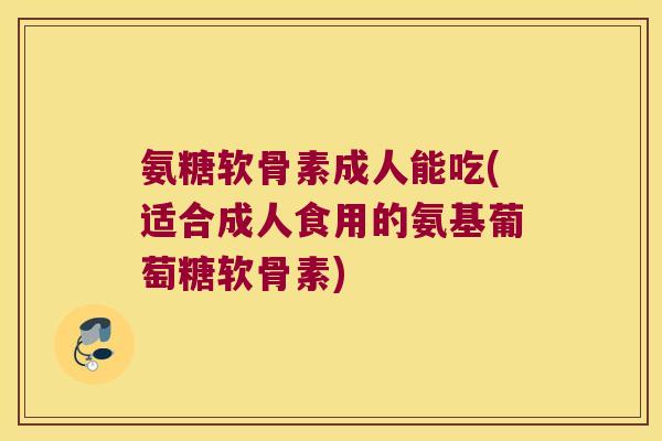 氨糖软骨素成人能吃(适合成人食用的氨基葡萄糖软骨素)
