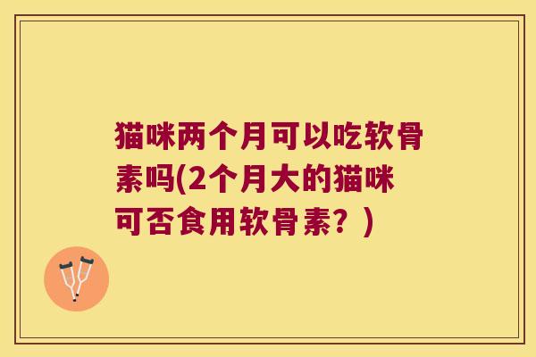 猫咪两个月可以吃软骨素吗(2个月大的猫咪可否食用软骨素?) 猫咪两个月可以吃软骨素吗(2个月大的猫咪可否食用软骨素?)