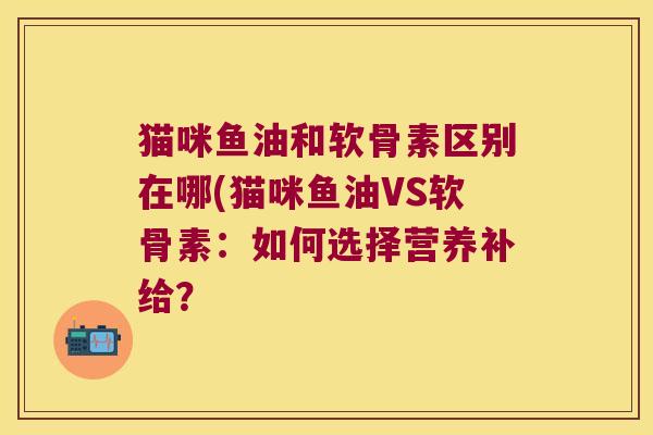 猫咪鱼油和软骨素区别在哪(猫咪鱼油VS软骨素：如何选择营养补给？