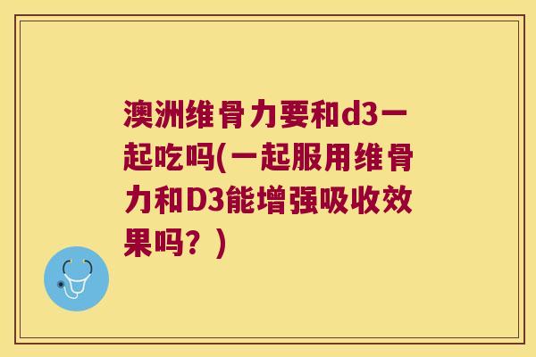 澳洲维骨力要和d3一起吃吗(一起服用维骨力和D3能增强吸收效果吗？)