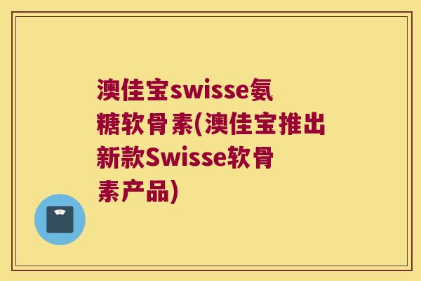 澳佳宝swisse氨糖软骨素(澳佳宝推出新款Swisse软骨素产品)