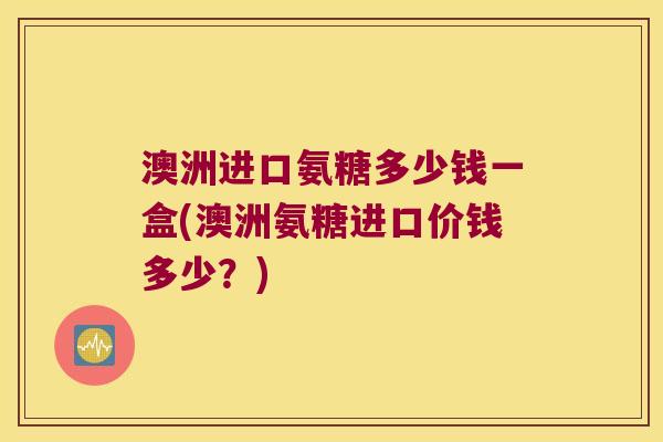 澳洲进口氨糖多少钱一盒(澳洲氨糖进口价钱多少？)