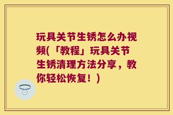 玩具关节生锈怎么办视频(「教程」玩具关节生锈清理方法分享,教你轻松恢复!) 玩具关节生锈怎么办视频(「教程」玩具关节生锈清理方法分享,教你轻松恢复!)