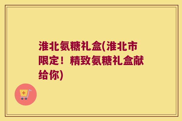 淮北氨糖礼盒(淮北市限定！精致氨糖礼盒献给你)