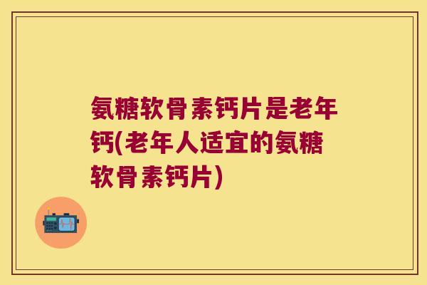 氨糖软骨素钙片是老年钙(老年人适宜的氨糖软骨素钙片)