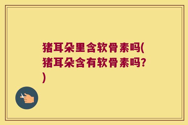 猪耳朵里含软骨素吗(猪耳朵含有软骨素吗?) 猪耳朵里含软骨素吗(猪耳朵含有软骨素吗?)