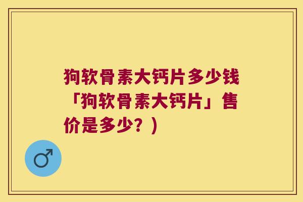 狗软骨素大钙片多少钱「狗软骨素大钙片」售价是多少？)