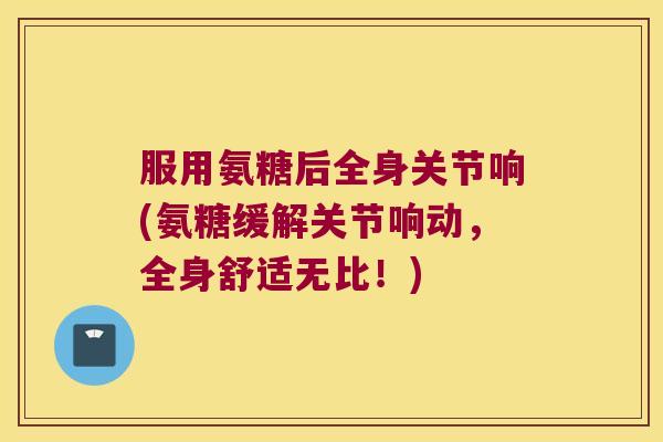 服用氨糖后全身关节响(氨糖缓解关节响动,全身舒适无比!) 服用氨糖后全身关节响(氨糖缓解关节响动,全身舒适无比!)