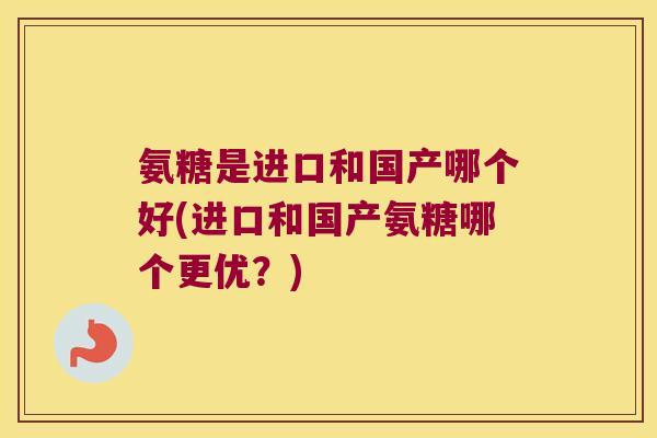 氨糖是进口和国产哪个好(进口和国产氨糖哪个更优?) 氨糖是进口和国产哪个好(进口和国产氨糖哪个更优?)