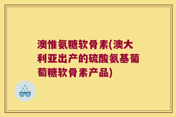澳惟氨糖软骨素(澳大利亚出产的硫酸氨基葡萄糖软骨素产品)
