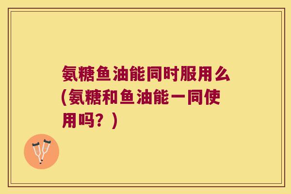 氨糖鱼油能同时服用么(氨糖和鱼油能一同使用吗？)