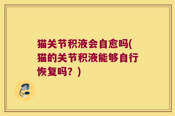 猫关节积液会自愈吗(猫的关节积液能够自行恢复吗?) 猫关节积液会自愈吗(猫的关节积液能够自行恢复吗?)