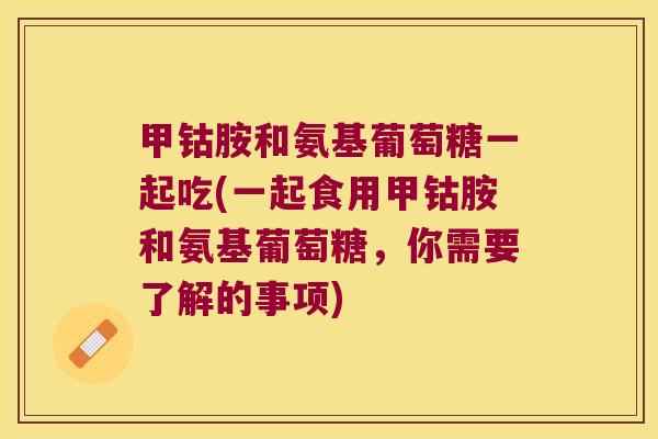 甲钴胺和氨基葡萄糖一起吃(一起食用甲钴胺和氨基葡萄糖,你需要了解的事项) 甲钴胺和氨基葡萄糖一起吃(一起食用甲钴胺和氨基葡萄糖,你需要了解的事项)