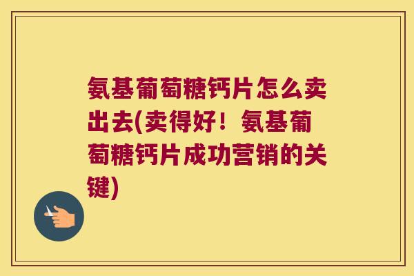 氨基葡萄糖钙片怎么卖出去(卖得好!氨基葡萄糖钙片成功营销的关键) 氨基葡萄糖钙片怎么卖出去(卖得好!氨基葡萄糖钙片成功营销的关键)