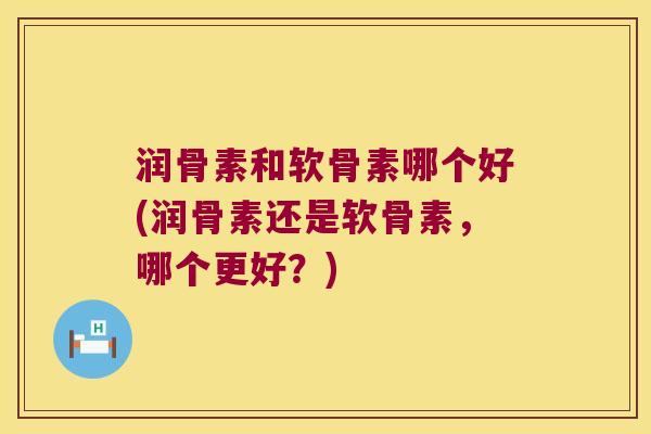 润骨素和软骨素哪个好(润骨素还是软骨素,哪个更好?) 润骨素和软骨素哪个好(润骨素还是软骨素,哪个更好?)
