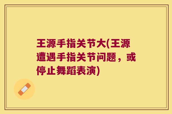王源手指关节大(王源遭遇手指关节问题,或停止舞蹈表演) 王源手指关节大(王源遭遇手指关节问题,或停止舞蹈表演)