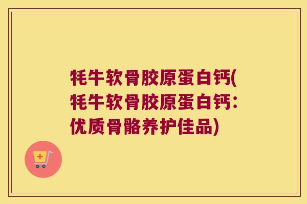 牦牛软骨胶原蛋白钙(牦牛软骨胶原蛋白钙:优质骨骼养护佳品) 牦牛软骨胶原蛋白钙(牦牛软骨胶原蛋白钙:优质骨骼养护佳品)
