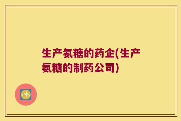 生产氨糖的药企(生产氨糖的制药公司) 生产氨糖的药企(生产氨糖的制药公司)