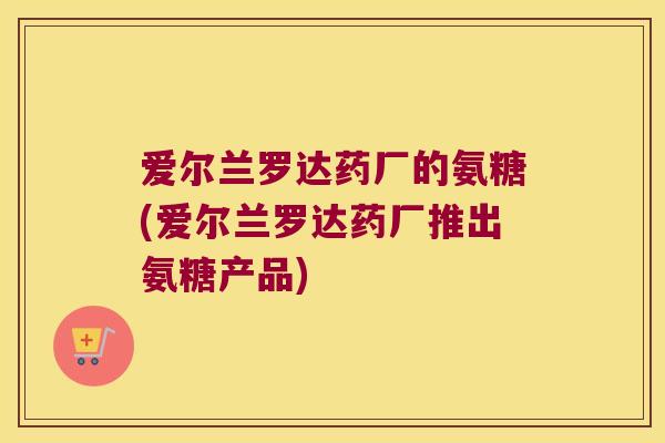 爱尔兰罗达药厂的氨糖(爱尔兰罗达药厂推出氨糖产品) 爱尔兰罗达药厂的氨糖(爱尔兰罗达药厂推出氨糖产品)