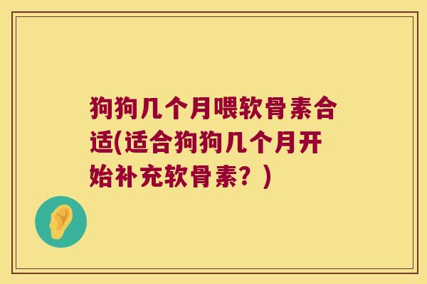 狗狗几个月喂软骨素合适(适合狗狗几个月开始补充软骨素？)