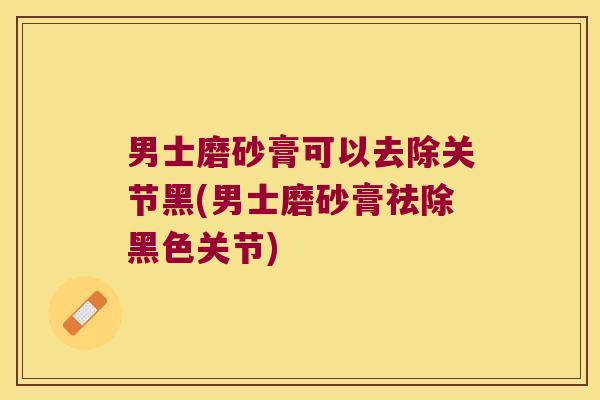 男士磨砂膏可以去除关节黑(男士磨砂膏祛除黑色关节) 男士磨砂膏可以去除关节黑(男士磨砂膏祛除黑色关节)