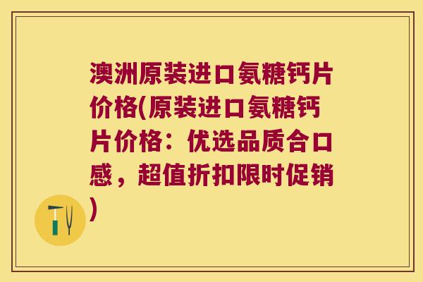 澳洲原装进口氨糖钙片价格(原装进口氨糖钙片价格:优选品质合口感,超值折扣限时促销) 澳洲原装进口氨糖钙片价格(原装进口氨糖钙片价格:优选品质合口感,超值折扣限时促销)