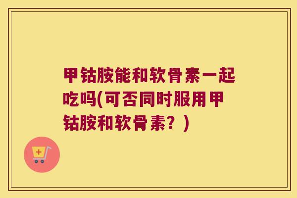 甲钴胺能和软骨素一起吃吗(可否同时服用甲钴胺和软骨素?) 甲钴胺能和软骨素一起吃吗(可否同时服用甲钴胺和软骨素?)
