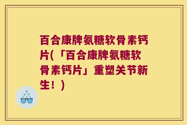 百合康牌氨糖软骨素钙片(「百合康牌氨糖软骨素钙片」重塑关节新生！)