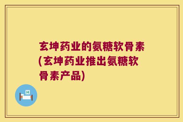 玄坤药业的氨糖软骨素(玄坤药业推出氨糖软骨素产品)