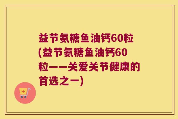 益节氨糖鱼油钙60粒(益节氨糖鱼油钙60粒——关爱关节健康的首选之一) 益节氨糖鱼油钙60粒(益节氨糖鱼油钙60粒——关爱关节健康的首选之一)