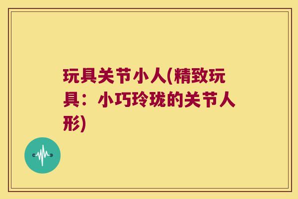 玩具关节小人(精致玩具：小巧玲珑的关节人形)