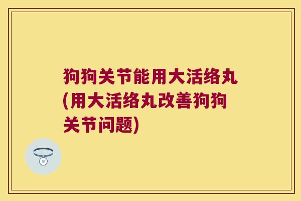 狗狗关节能用大活络丸(用大活络丸改善狗狗关节问题) 狗狗关节能用大活络丸(用大活络丸改善狗狗关节问题)