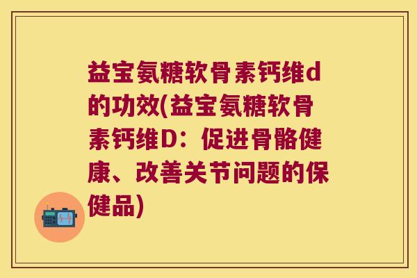 益宝氨糖软骨素钙维d的功效(益宝氨糖软骨素钙维D：促进骨骼健康、改善关节问题的保健品)