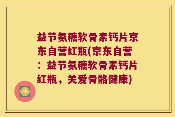 益节氨糖软骨素钙片京东自营红瓶(京东自营：益节氨糖软骨素钙片红瓶，关爱骨骼健康)