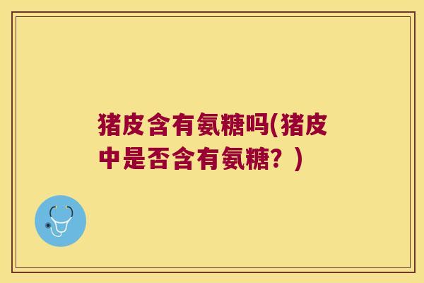 猪皮含有氨糖吗(猪皮中是否含有氨糖？)