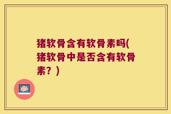 猪软骨含有软骨素吗(猪软骨中是否含有软骨素？)