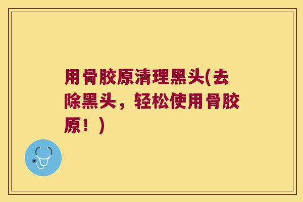 用骨胶原清理黑头(去除黑头,轻松使用骨胶原!) 用骨胶原清理黑头(去除黑头,轻松使用骨胶原!)