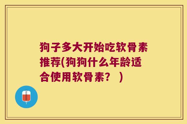 狗子多大开始吃软骨素推荐(狗狗什么年龄适合使用软骨素? ) 狗子多大开始吃软骨素推荐(狗狗什么年龄适合使用软骨素? )