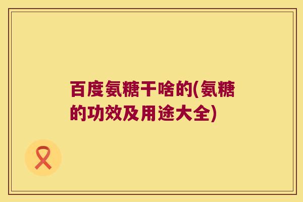 百度氨糖干啥的(氨糖的功效及用途大全)