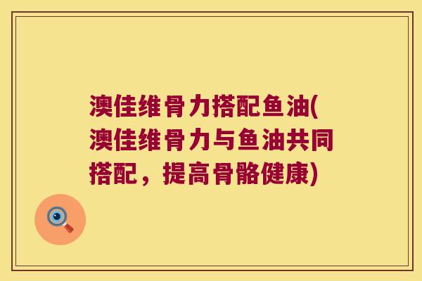 澳佳维骨力搭配鱼油(澳佳维骨力与鱼油共同搭配,提高骨骼健康) 澳佳维骨力搭配鱼油(澳佳维骨力与鱼油共同搭配,提高骨骼健康)