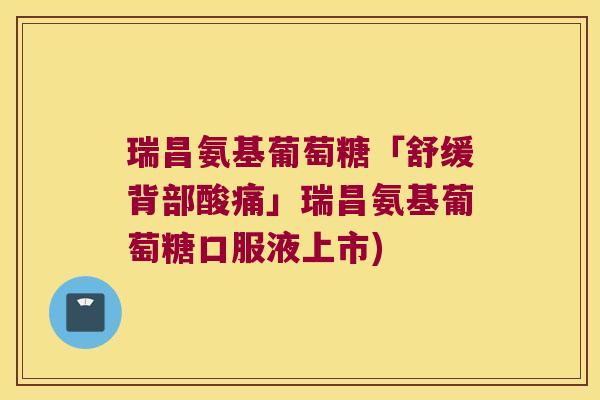 瑞昌氨基葡萄糖「舒缓背部酸痛」瑞昌氨基葡萄糖口服液上市)