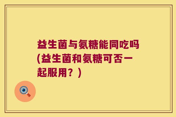 益生菌与氨糖能同吃吗(益生菌和氨糖可否一起服用?) 益生菌与氨糖能同吃吗(益生菌和氨糖可否一起服用?)