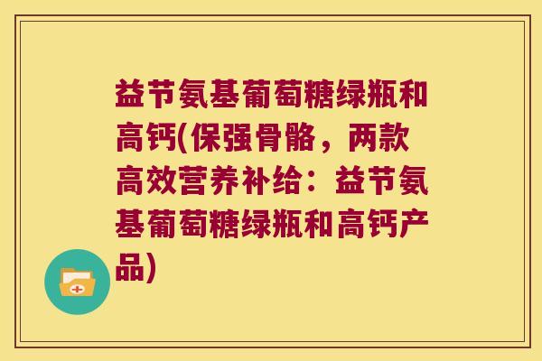 益节氨基葡萄糖绿瓶和高钙(保强骨骼,两款高效营养补给:益节氨基葡萄糖绿瓶和高钙产品) 益节氨基葡萄糖绿瓶和高钙(保强骨骼,两款高效营养补给:益节氨基葡萄糖绿瓶和高钙产品)