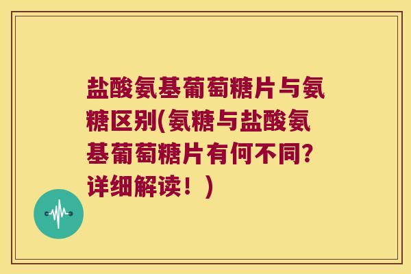 盐酸氨基葡萄糖片与氨糖区别(氨糖与盐酸氨基葡萄糖片有何不同？详细解读！)