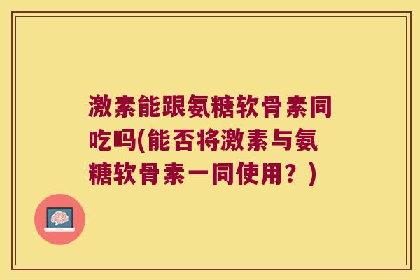 激素能跟氨糖软骨素同吃吗(能否将激素与氨糖软骨素一同使用？)