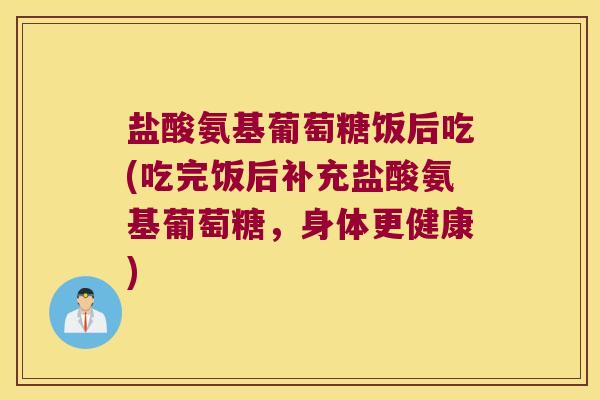 盐酸氨基葡萄糖饭后吃(吃完饭后补充盐酸氨基葡萄糖，身体更健康)