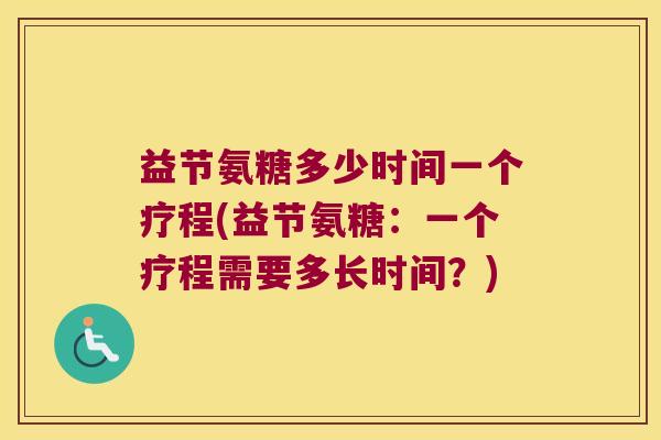 益节氨糖多少时间一个疗程(益节氨糖:一个疗程需要多长时间?) 益节氨糖多少时间一个疗程(益节氨糖:一个疗程需要多长时间?)