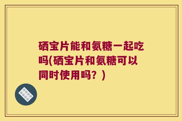 硒宝片能和氨糖一起吃吗(硒宝片和氨糖可以同时使用吗?) 硒宝片能和氨糖一起吃吗(硒宝片和氨糖可以同时使用吗?)