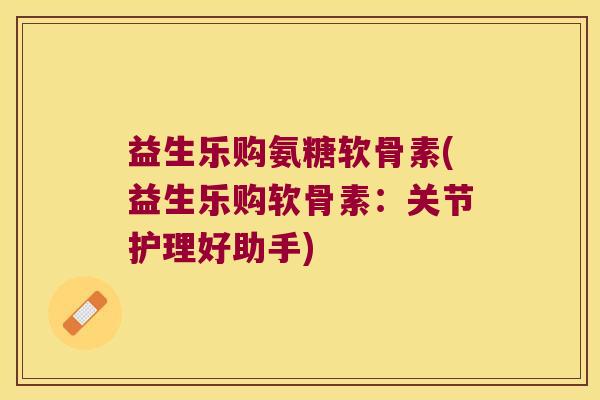 益生乐购氨糖软骨素(益生乐购软骨素:关节护理好助手) 益生乐购氨糖软骨素(益生乐购软骨素:关节护理好助手)