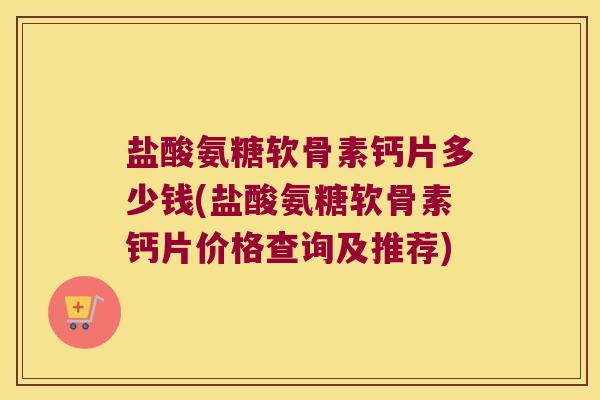 盐酸氨糖软骨素钙片多少钱(盐酸氨糖软骨素钙片价格查询及推荐)